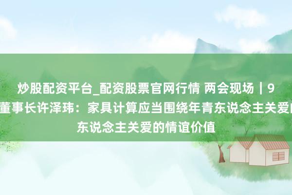 炒股配资平台_配资股票官网行情 两会现场｜91科技集团董事长许泽玮：家具计算应当围绕年青东说念主关爱的情谊价值