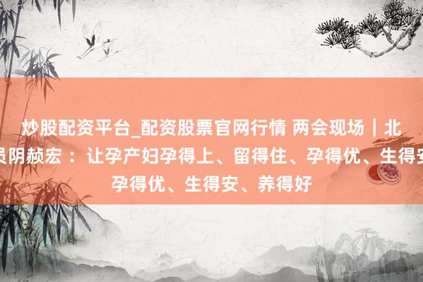 炒股配资平台_配资股票官网行情 两会现场｜北京政协委员阴赪宏 ：让孕产妇孕得上、留得住、孕得优、生得安、养得好