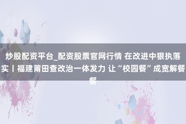 炒股配资平台_配资股票官网行情 在改进中狠执落实丨福建莆田查改治一体发力 让“校园餐”成宽解餐