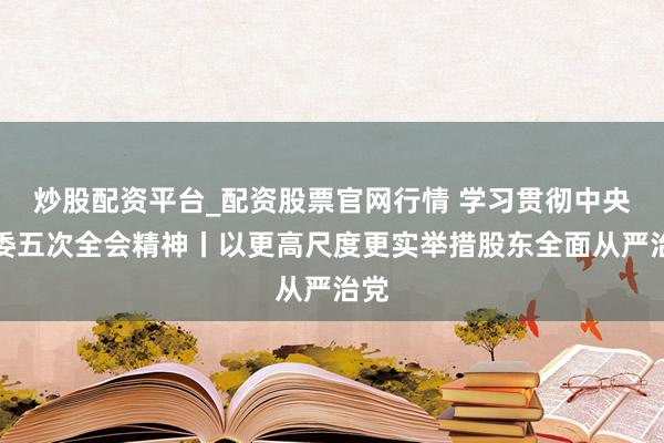 炒股配资平台_配资股票官网行情 学习贯彻中央纪委五次全会精神丨以更高尺度更实举措股东全面从严治党