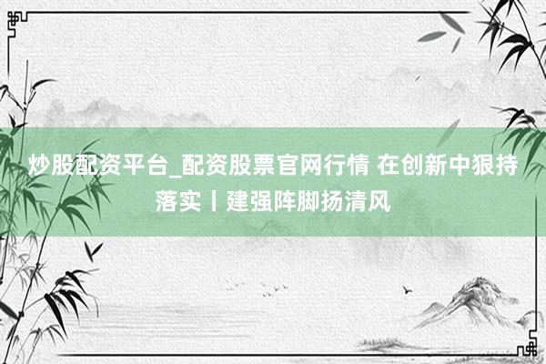 炒股配资平台_配资股票官网行情 在创新中狠持落实丨建强阵脚扬清风