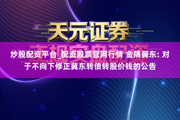 炒股配资平台_配资股票官网行情 金隅冀东: 对于不向下修正冀东转债转股价钱的公告