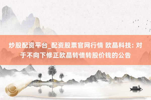 炒股配资平台_配资股票官网行情 欧晶科技: 对于不向下修正欧晶转债转股价钱的公告
