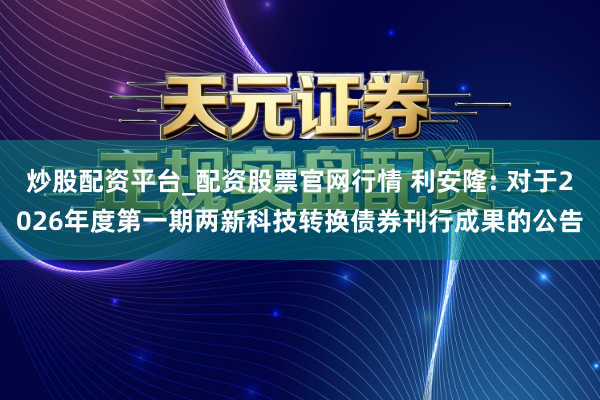 炒股配资平台_配资股票官网行情 利安隆: 对于2026年度第一期两新科技转换债券刊行成果的公告