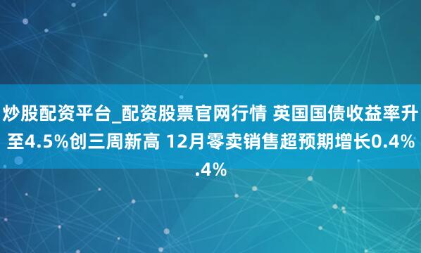 炒股配资平台_配资股票官网行情 英国国债收益率升至4.5%创三周新高 12月零卖销售超预期增长0.4%