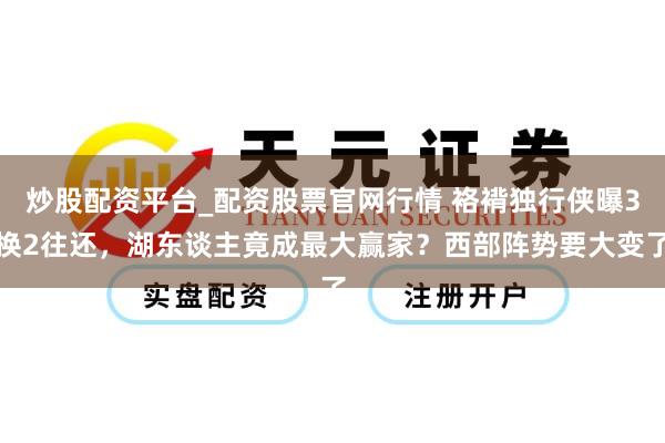 炒股配资平台_配资股票官网行情 袼褙独行侠曝3换2往还，湖东谈主竟成最大赢家？西部阵势要大变了