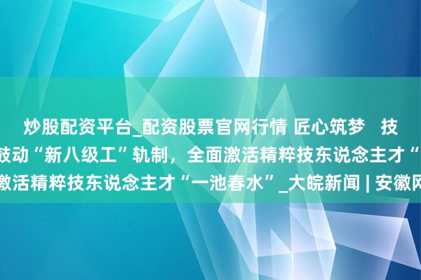 炒股配资平台_配资股票官网行情 匠心筑梦   技耀合肥 ——合肥市纵深鼓动“新八级工”轨制，全面激活精粹技东说念主才“一池春水”_大皖新闻 | 安徽网
