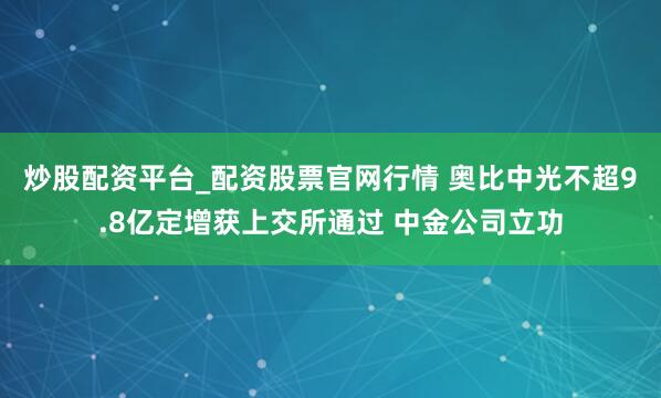 炒股配资平台_配资股票官网行情 奥比中光不超9.8亿定增获上交所通过 中金公司立功