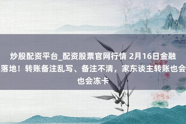 炒股配资平台_配资股票官网行情 2月16日金融新规落地！转账备注乱写、备注不清，家东谈主转账也会冻卡