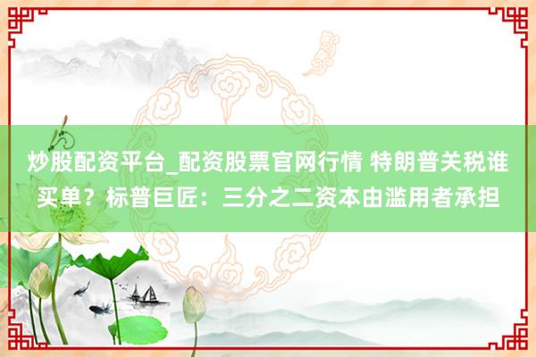炒股配资平台_配资股票官网行情 特朗普关税谁买单？标普巨匠：三分之二资本由滥用者承担