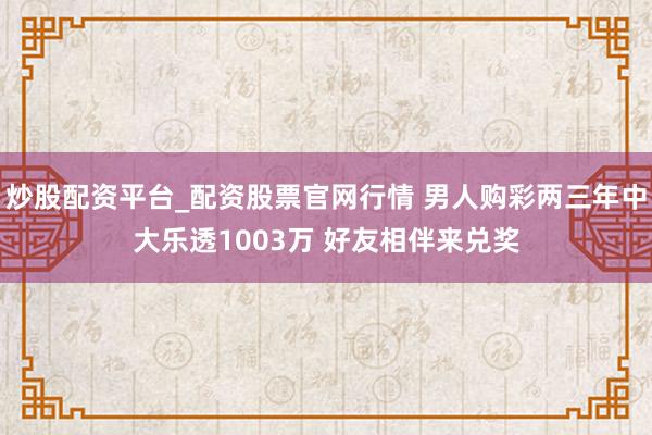 炒股配资平台_配资股票官网行情 男人购彩两三年中大乐透1003万 好友相伴来兑奖