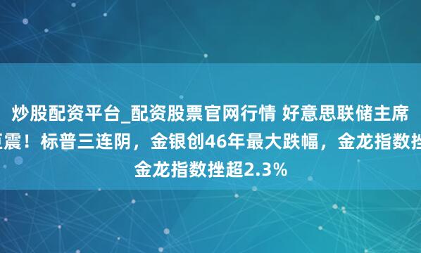 炒股配资平台_配资股票官网行情 好意思联储主席提名引巨震！标普三连阴，金银创46年最大跌幅，金龙指数挫超2.3%