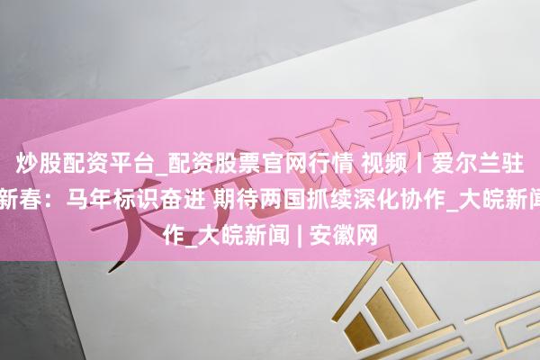 炒股配资平台_配资股票官网行情 视频丨爱尔兰驻华大使贺新春：马年标识奋进 期待两国抓续深化协作_大皖新闻 | 安徽网