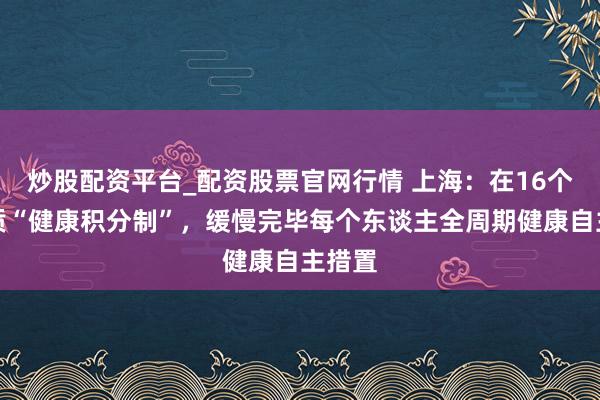 炒股配资平台_配资股票官网行情 上海：在16个区本质“健康积分制”，缓慢完毕每个东谈主全周期健康自主措置