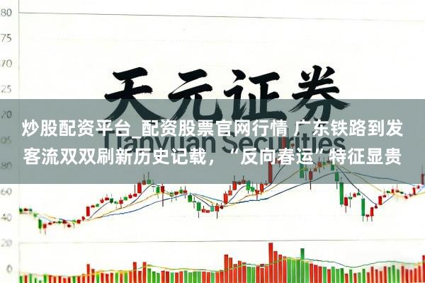 炒股配资平台_配资股票官网行情 广东铁路到发客流双双刷新历史记载，“反向春运”特征显贵