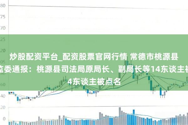 炒股配资平台_配资股票官网行情 常德市桃源县纪委监委通报：桃源县司法局原局长、副局长等14东谈主被点名