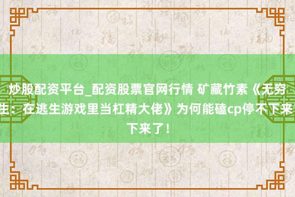 炒股配资平台_配资股票官网行情 矿藏竹素《无穷求生:在逃生游戏里当杠精大佬》为何能磕cp停不下来了!