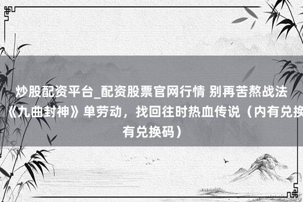 炒股配资平台_配资股票官网行情 别再苦熬战法谈！《九曲封神》单劳动，找回往时热血传说（内有兑换码）