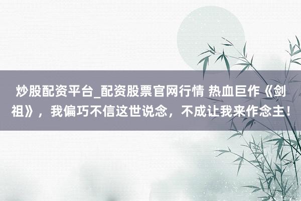 炒股配资平台_配资股票官网行情 热血巨作《剑祖》，我偏巧不信这世说念，不成让我来作念主！
