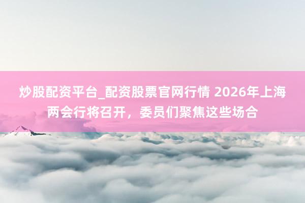 炒股配资平台_配资股票官网行情 2026年上海两会行将召开，委员们聚焦这些场合