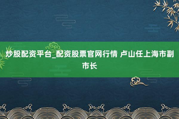 炒股配资平台_配资股票官网行情 卢山任上海市副市长