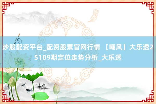 炒股配资平台_配资股票官网行情 【嘲风】大乐透25109期定位走势分析_大乐透