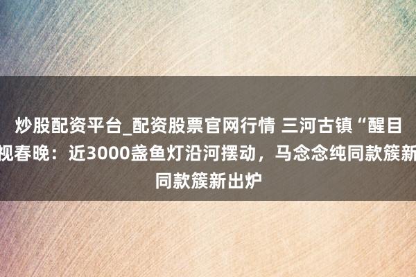 炒股配资平台_配资股票官网行情 三河古镇“醒目”央视春晚：近3000盏鱼灯沿河摆动，马念念纯同款簇新出炉