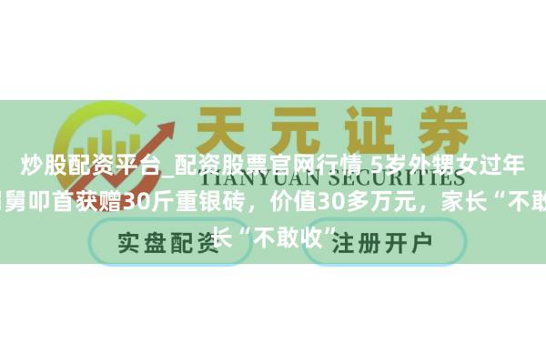 炒股配资平台_配资股票官网行情 5岁外甥女过年给舅舅叩首获赠30斤重银砖，价值30多万元，家长“不敢收”
