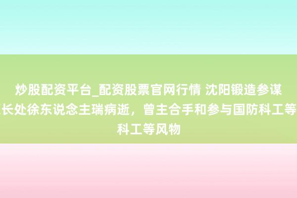 炒股配资平台_配资股票官网行情 沈阳锻造参谋所原长处徐东说念主瑞病逝，曾主合手和参与国防科工等风物