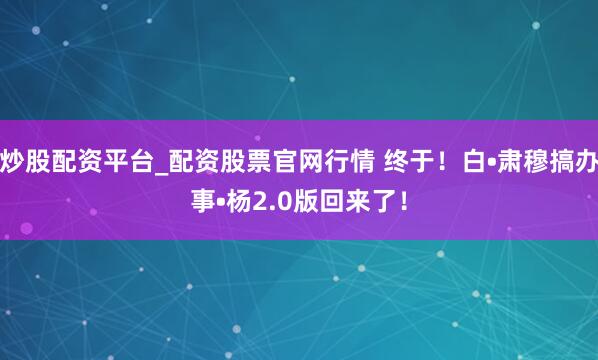 炒股配资平台_配资股票官网行情 终于！白•肃穆搞办事•杨2.0版回来了！