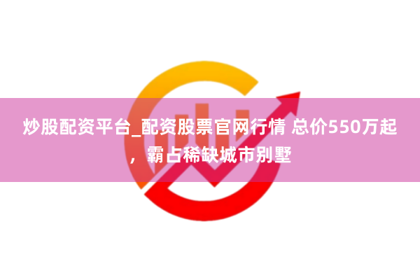 炒股配资平台_配资股票官网行情 总价550万起，霸占稀缺城市别墅