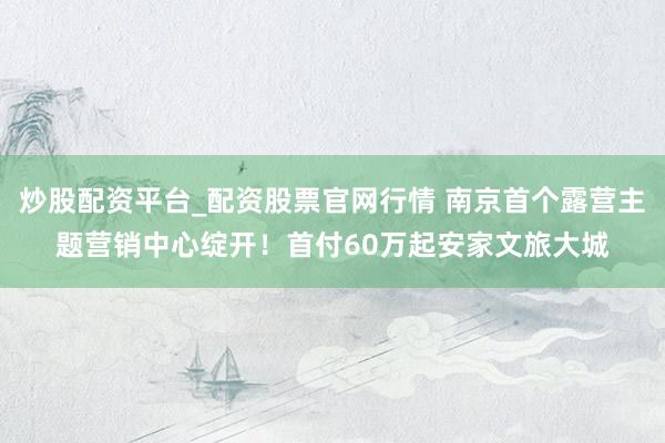 炒股配资平台_配资股票官网行情 南京首个露营主题营销中心绽开！首付60万起安家文旅大城