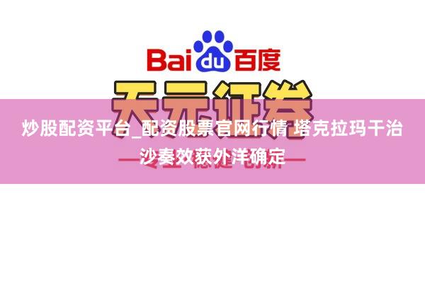 炒股配资平台_配资股票官网行情 塔克拉玛干治沙奏效获外洋确定