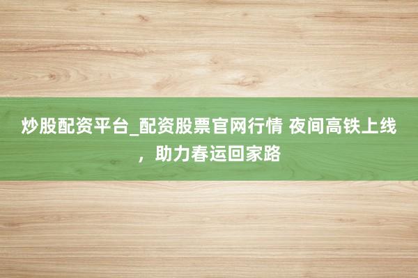 炒股配资平台_配资股票官网行情 夜间高铁上线,助力春运回家路