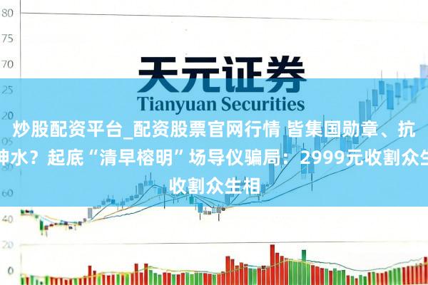 炒股配资平台_配资股票官网行情 皆集国勋章、抗癌神水？起底“清早榕明”场导仪骗局：2999元收割众生相